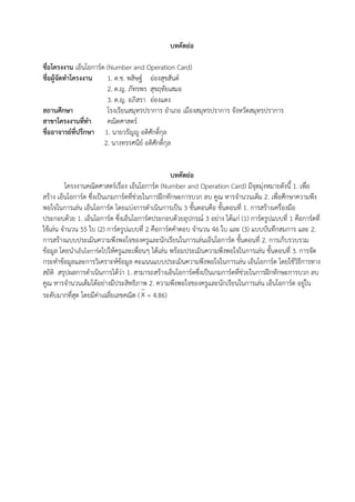23
บทคัดย่อ
ชื่อโครงงาน เอ็นโอการ์ด (Number and Operation Card)
ชื่อผู้จัดทาโครงงาน 1. ด.ช. พสิษฐ์ อ่องสุขสันต์
2. ด.ญ. ภัทรพร สุขฤทัยเสมอ
3. ด.ญ. อภิสรา อ่องแตง
สถานศึกษา โรงเรียนสมุทรปราการ อาเภอ เมืองสมุทรปราการ จังหวัดสมุทรปราการ
สาขาโครงงานที่ทา คณิตศาสตร์
ชื่ออาจารย์ที่ปรึกษา 1. นายวรัญญู อติศักดิ์กุล
2. นางทรรศนีย์ อติศักดิ์กุล
บทคัดย่อ
โครงงานคณิตศาสตร์เรื่อง เอ็นโอการ์ด (Number and Operation Card) มีจุดมุ่งหมายดังนี้ 1. เพื่อ
สร้าง เอ็นโอการ์ด ซึ่งเป็นเกมการ์ดที่ช่วยในการฝึกทักษะการบวก ลบ คูณ หารจานวนเต็ม 2. เพื่อศึกษาความพึง
พอใจในการเล่น เอ็นโอการ์ด โดยแบ่งการดาเนินการเป็น 3 ขั้นตอนคือ ขั้นตอนที่ 1. การสร้างเครื่องมือ
ประกอบด้วย 1. เอ็นโอการ์ด ซึ่งเอ็นโอการ์ดประกอบด้วยอุปกรณ์ 3 อย่าง ได้แก่ (1) การ์ดรูปแบบที่ 1 คือการ์ดที่
ใช้เล่น จานวน 55 ใบ (2) การ์ดรูปแบบที่ 2 คือการ์ดคาตอบ จานวน 46 ใบ และ (3) แบบบันทึกสมการ และ 2.
การสร้างแบบประเมินความพึงพอใจของครูและนักเรียนในการเล่นเอ็นโอการ์ด ขั้นตอนที่ 2. การเก็บรวบรวม
ข้อมูล โดยนาเอ็นโอการ์ดไปให้ครูและเพื่อนๆ ได้เล่น พร้อมประเมินความพึงพอใจในการเล่น ขั้นตอนที่ 3. การจัด
กระทาข้อมูลและการวิเคราะห์ข้อมูล คะแนนแบบประเมินความพึงพอใจในการเล่น เอ็นโอการ์ด โดยใช้วิธีการทาง
สถิติ สรุปผลการดาเนินการได้ว่า 1. สามารถสร้างเอ็นโอการ์ดซึ่งเป็นเกมการ์ดที่ช่วยในการฝึกทักษะการบวก ลบ
คูณ หารจานวนเต็มได้อย่างมีประสิทธิภาพ 2. ความพึงพอใจของครูและนักเรียนในการเล่น เอ็นโอการ์ด อยู่ใน
ระดับมากที่สุด โดยมีค่าเฉลี่ยเลขคณิต ( = 4.86)X
 