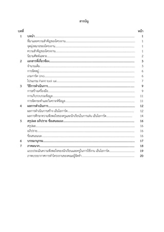 25
สารบัญ
บทที่ หน้า
1 บทนา……………………………………………………………………………………………………………………………. 1
ที่มาและความสาคัญของโครงงาน…………………………...………………............................................... 1
จุดมุ่งหมายของโครงงาน............................................................................................................... 1
ความสาคัญของโครงงาน..…………………………………………..……………............................................. 1
นิยามศัพท์เฉพาะ........................................................................................................................... 2
2 เอกสารที่เกี่ยวข้อง…………………………………………………..………………..................................... 3
จานวนเต็ม……………………………………....................……………...………….......................................... 3
การจัดหมู่……………………………………………………….......…………..................................................... 6
เกมการ์ด U o……………………………………………………………..………………………………………………… 6
โปรแกรม Pai t tool sai………….....……………………………………....………………………………………… 7
3 วิธีการดาเนินการ.................................................................................................................. 9
การสร้างเครื่องมือ......................................................................................................................... 9
การเก็บรวบรวมข้อมูล…….……………………………………………………………………………………………….. 11
การจัดกระทาและวิเคราะห์ข้อมูล................................................................................................. 11
4 ผลการดาเนินการ……………………………………………………………………………………………………… 12
ผลการดาเนินการสร้าง เอ็นโอการ์ด………………………………………………………………...................... 12
ผลการศึกษาความพึงพอใจของครูและนักเรียนในการเล่น เอ็นโอการ์ด.................................... 14
5 สรุปผล อภิปราย ข้อเสนอแนะ...…………………………………………………................................... 16
สรุปผล…………………………………………………………………………………………………………………………… 16
อภิปราย………………………………………………………………………………………………………………………… 16
ข้อเสนอแนะ…………………………………………………………………………………………………………………… 16
6 บรรณานุกรม……………………………………………………………………………………………………………. 17
7 ภาคผนวก............................................................................................................................. 18
แบบประเมินความพึงพอใจของนักเรียนและครูในการใช้งาน เอ็นโอการ์ด……………………………… 19
ภาพบรรยากาศการทาโครงงานของคณะผู้จัดทา………………………………………………………………... 20
 