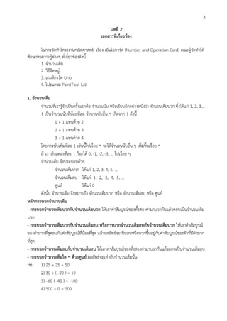 3
บทที่ 2
เอกสารที่เกี่ยวข้อง
ในการจัดทาโครงงานคณิตศาสตร์ เรื่อง เอ็นโอการ์ด (Number and Operation Card) คณะผู้จัดทาได้
ศึกษาหาความรู้ต่างๆ ที่เกี่ยวข้องดังนี้
1. จานวนเต็ม
2. วิธีจัดหมู่
3. เกมส์การ์ด Uno
4. โปรแกรม PaintTool SAI
1. จานวนเต็ม
จานวนที่เรารู้จักเป็นครั้งแรกคือ จานวนนับ หรือเรียนอีกอย่างหนึ่งว่า จานวนเต็มบวก ซึ่งได้แก่ 1, 2, 3,...
1 เป็นจานวนนับที่น้อยที่สุด จานวนนับอื่น ๆ เกิดจาก 1 ดังนี้
1 + 1 แทนด้วย 2
2 + 1 แทนด้วย 3
3 + 1 แทนด้วย 4
โดยการนับเพิ่มทีละ 1 เช่นนี้ไปเรื่อย ๆ จะได้จานวนนับอื่น ๆ เพิ่มขึ้นเรื่อย ๆ
ถ้าเรานับลดลงทีละ 1 ก็จะได้ 0, -1, -2, -3, ... ไปเรื่อย ๆ
จานวนเต็ม จึงประกอบด้วย
จานวนเต็มบวก ได้แก่ 1, 2, 3, 4, 5, ...
จานวนเต็มลบ ได้แก่ -1, -2, -3, -4, -5, ...
ศูนย์ ได้แก่ 0
ดังนั้น จานวนเต็ม จึงหมายถึง จานวนเต็มบวก หรือ จานวนเต็มลบ หรือ ศูนย์
หลักการบวกจานวนเต็ม
- การบวกจานวนเต็มบวกกับจานวนเต็มบวก ให้เอาค่าสัมบูรณ์ของทั้งสองค่ามาบวกกันแล้วตอบเป็นจานวนเต็ม
บวก
- การบวกจานวนเต็มบวกกับจานวนเต็มลบ หรือการบวกจานวนเต็มลบกับจานวนเต็มบวก ให้เอาค่าสัมบูรณ์
ของค่ามากที่สุดลบกับค่าสัมบูรณ์ที่น้อยที่สุด แล้วผลลัพธ์จะเป็นลบหรือบวกขึ้นอยู่กับค่าสัมบูรณ์ของตัวที่มีค่ามาก
ที่สุด
- การบวกจานวนเต็มลบกับจานวนเต็มลบ ให้เอาค่าสัมบูรณ์ของทั้งสองค่ามาบวกกันแล้วตอบเป็นจานวนเต็มลบ
- การบวกจานวนเต็มใด ๆ ด้วยศูนย์ ผลลัพธ์จะเท่ากับจานวนเต็มนั้น
เช่น 1) 25 + 25 = 50
2) 30 + ( -20 ) = 10
3) –60 ( -40 ) = -100
4) 500 + 0 = 500
 