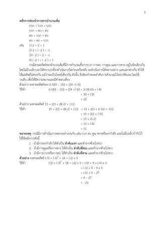 5
หลักการท่องจาการหารจานวนเต็ม
บวก ÷ บวก = บวก
บวก ÷ ลบ = ลบ
ลบ ÷ บวก = ลบ
ลบ ÷ ลบ = บวก
เช่น 1) 2 ÷ 2 = 1
2) 2 ÷ ( -2 ) = -1
3) ( -2 ) ÷ 2 = -1
4) ( -2 ) ÷ ( -2 ) = 1
กรณีหาผลลัพธ์ของจานวนเต็มที่มีการคานวณทั้งการบวก การลบ การคูณ และการหาร อยู่ในข้อเดียวกัน
โดยไม่มีวงเล็บบอกให้ทราบว่าต้องดาเนินการใดก่อนหรือหลัง จะดาเนินการได้หลายอย่าง และแตกต่างกัน ทาให้
ได้ผลลัพธ์ไม่ตรงกัน แม้ว่าจะเป็นโจทย์เดียวกัน ดังนั้น จึงต้องกาหนดลาดับการคานวณไว้อย่างชัดเจน โดยใช้
วงเล็บ เพื่อให้มีความหมายและมีคาตอบเดียว
ตัวอย่าง จงหาผลลัพธ์ของ {(-5)(9 – 15)} + {24 ÷(-3)}
วิธีทา {(-5)(9 – 15)} + {24 ÷(-3)} = {(-5)(-6)} + (-8)
= 30 + (-8)
= 22
ตัวอย่าง จงหาผลลัพธ์ 15 + 2[3 + {8(-2) + 11}]
วิธีทา 15 + 2[3 + {8(-2) + 11}] = 15 + 2[3 + {(-16) + 11}]
= 15 + 2[3 + (-5)]
= 15 + 2(-2)
= 15 + (-4)
= 11
หมายเหตุ: กรณีมีการดาเนินการหลายอย่างปนกัน เช่น บวก ลบ คูณ หารหรือยกกาลัง และไม่มีวงเล็บกากับไว้
ให้ใช้หลักการดังนี้
1. ถ้ามีการยกกาลัง ให้ทาเป็น ลาดับแรก และทาจากซ้ายไปขวา
2. ถ้ามีการคูณหรือการหาร ให้ทาเป็น ลาดับที่สอง และทาจากซ้ายไปขวา
3. ถ้ามีการบวกหรือการลบ ให้ทาเป็น ลาดับที่สาม และทาจากซ้ายไปขวา
ตัวอย่าง จงหาผลลัพธ์ (-5) + (-3)2
+ 18 ÷ (-2) x 3
วิธีทา (-5) + (-3)2
+ 18 ÷ (-2) x 3 = (-5) + 9 + (-9) x 3
= (-5) + 9 – 9 x 3
= (-5) + 9 – 27
= 4 – 27
= - 23
 
