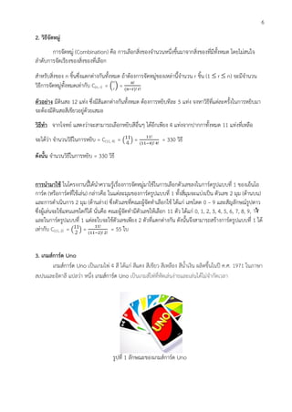 6
2. วิธีจัดหมู่
การจัดหมู่ (Combination) คือ การเลือกสิ่งของจานวนหนึ่งขึ้นมาจากสิ่งของที่มีทั้งหมด โดยไม่สนใจ
ลาดับการจัดเรียงของสิ่งของที่เลือก
สาหรับสิ่งของ n ชิ้นซึ่งแตกต่างกันทั้งหมด ถ้าต้องการจัดหมู่ของเหล่านี้จานวน r ชิ้น (1  r  n) จะมีจานวน
วิธีการจัดหมู่ทั้งหมดเท่ากับ C(n, r) = ( ) =
ตัวอย่าง มีดินสอ 12 แท่ง ซึ่งมีสีแตกต่างกันทั้งหมด ต้องการหยิบทีละ 5 แท่ง จงหาวิธีที่แต่ละครั้งในการหยิบมา
จะต้องมีดินสอสีเขียวอยู่ด้วยเสมอ
วิธีทา จากโจทย์ แสดงว่าจะสามารถเลือกหยิบสีอื่นๆ ได้อีกเพียง 4 แท่งจากปากกาทั้งหมด 11 แท่งที่เหลือ
จะได้ว่า จานวนวิธีในการหยิบ = C(11, 4) = ( ) = = 330 วิธี
ดังนั้น จานวนวิธีในการหยิบ = 330 วิธี
การนามาใช้ ในโครงงานนี้ได้นาความรู้เรื่องการจัดหมู่มาใช้ในการเลือกตัวเลขลงในการ์ดรูปแบบที่ 1 ของเอ็นโอ
การ์ด (หรือการ์ดที่ใช้เล่น) กล่าวคือ ในแต่ละมุมของการ์ดรูปแบบที่ 1 ทั้งสี่มุมจะแบ่งเป็น ตัวเลข 2 มุม (ด้านบน)
และการดาเนินการ 2 มุม (ด้านล่าง) ซึ่งตัวเลขที่คณะผู้จัดทาเลือกใช้ ได้แก่ เลขโดด 0 – 9 และสัญลักษณ์รูปดาว
ซึ่งผู้เล่นจะใช้แทนเลขใดก็ได้ นั่นคือ คณะผู้จัดทามีตัวเลขให้เลือก 11 ตัว ได้แก่ 0, 1, 2, 3, 4, 5, 6, 7, 8, 9, 
และในการ์ดรูปแบบที่ 1 แต่ละใบจะใช้ตัวเลขเพียง 2 ตัวที่แตกต่างกัน ดังนั้นจึงสามารถสร้างการ์ดรูปแบบที่ 1 ได้
เท่ากับ C(11, 2) = ( ) = = 55 ใบ
3. เกมส์การ์ด Uno
เกมส์การ์ด Uno เป็นเกมไพ่ 4 สี ได้แก่ สีแดง สีเขียว สีเหลือง สีน้าเงิน ผลิตขึ้นในปี ค.ศ. 1971 ในภาษา
สเปนและอิตาลี แปลว่า หนึ่ง เกมส์การ์ด Uno เป็นเกมส์ไพ่ที่หัดเล่นง่ายและเล่นได้ไม่จากัดเวลา
รูปที่ 1 ลักษณะของเกมส์การ์ด Uno
 