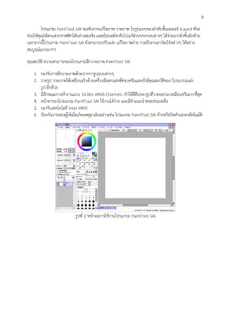 8
โปรแกรม PaintTool SAI รองรับการแก้ไขภาพ วาดภาพ ในรูปแบบของลาดับชั้นเลเยอร์ (Layer) ที่จะ
ช่วยให้คุณได้ตกแต่งกราฟฟิกได้อย่างสมจริง และย้อนหลังกลับไปแก้ส่วนประกอบต่างๆ ได้ง่ายมากยิ่งขึ้นอีกด้วย
นอกจากนี้โปรแกรม PaintTool SAI ยังสามารถปรับแต่ง แก้ไขภาพถ่าย รวมถึงงานอาร์ตเวิร์คต่างๆ ได้อย่าง
สมบูรณ์แบบมากๆ
คุณสมบัติ ความสามารถของโปรแกรมฝึกวาดภาพ PaintTool SAI
1. รองรับการฝึกวาดภาพด้วยปากการูปแบบต่างๆ
2. วาดรูป วาดภาพได้เหมือนจริงด้วยเครื่องมือตกแต่งที่ครบครันและยังมีคุณสมบัติของ โปรแกรมแต่ง
รูป อีกด้วย
3. มีลักษณะการทางานแบบ 16 Bits ARGB Channels ทาให้สีสีนของรูปที่วาดออกมาเหมือนจริงมากที่สุด
4. หน้าตาของโปรแกรม PanitTool SAI ใช้งานได้ง่าย และมีคาแนะนาคอยช่วยเหลือ
5. รองรับเทคโนโลยี Intel MMX
6. ป้องกันงานของผู้ใช้เมื่อเกิดเหตุฉุกเฉินอย่างเช่น โปรแกรม PaintTool SAI ค้างหรือปิดตัวเองลงอัตโนมัติ
รูปที่ 2 หน้าจอการใช้งานโปรแกรม PaintTool SAI
 