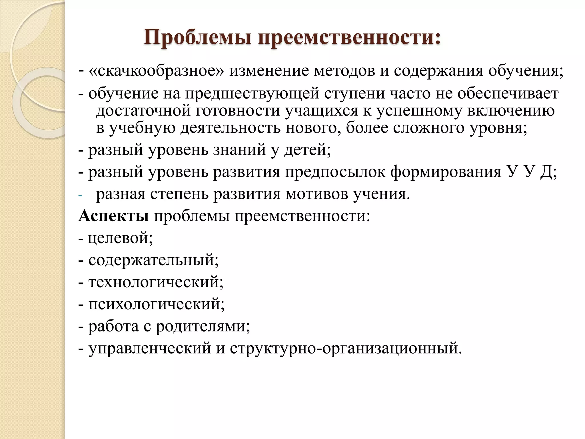 Проблемы преемственности:
- «скачкообразное» изменение методов и содержания обучения;
- обучение на предшествующей ступени часто не обеспечивает
достаточной готовности учащихся к успешному включению
в учебную деятельность нового, более сложного уровня;
- разный уровень знаний у детей;
- разный уровень развития предпосылок формирования У У Д;
- разная степень развития мотивов учения.
Аспекты проблемы преемственности:
- целевой;
- содержательный;
- технологический;
- психологический;
- работа с родителями;
- управленческий и структурно-организационный.
 