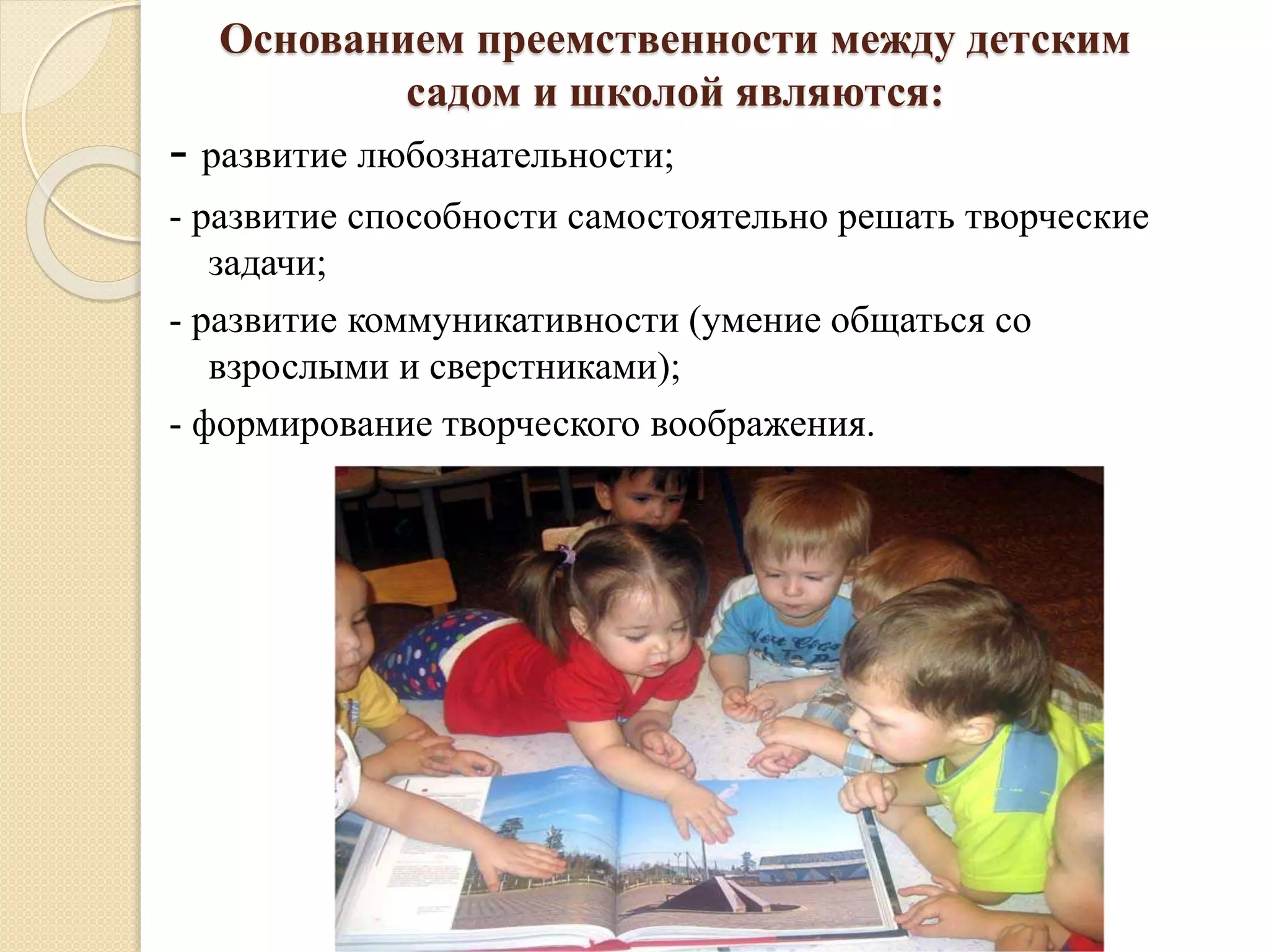 Основанием преемственности между детским
садом и школой являются:
- развитие любознательности;
- развитие способности самостоятельно решать творческие
задачи;
- развитие коммуникативности (умение общаться со
взрослыми и сверстниками);
- формирование творческого воображения.
 
