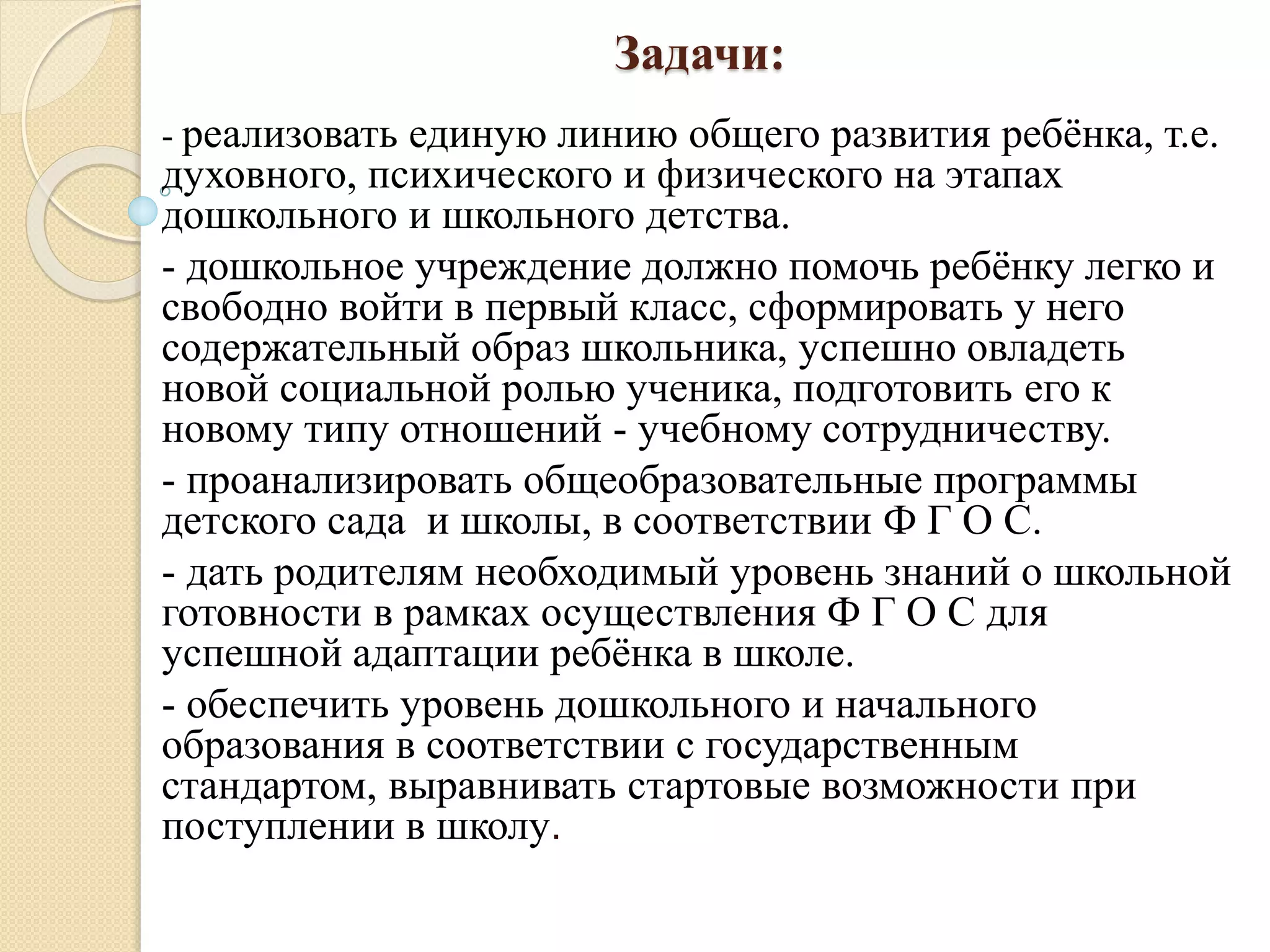 Задачи:
- реализовать единую линию общего развития ребёнка, т.е.
духовного, психического и физического на этапах
дошкольного и школьного детства.
- дошкольное учреждение должно помочь ребёнку легко и
свободно войти в первый класс, сформировать у него
содержательный образ школьника, успешно овладеть
новой социальной ролью ученика, подготовить его к
новому типу отношений - учебному сотрудничеству.
- проанализировать общеобразовательные программы
детского сада и школы, в соответствии Ф Г О С.
- дать родителям необходимый уровень знаний о школьной
готовности в рамках осуществления Ф Г О С для
успешной адаптации ребёнка в школе.
- обеспечить уровень дошкольного и начального
образования в соответствии с государственным
стандартом, выравнивать стартовые возможности при
поступлении в школу.
 