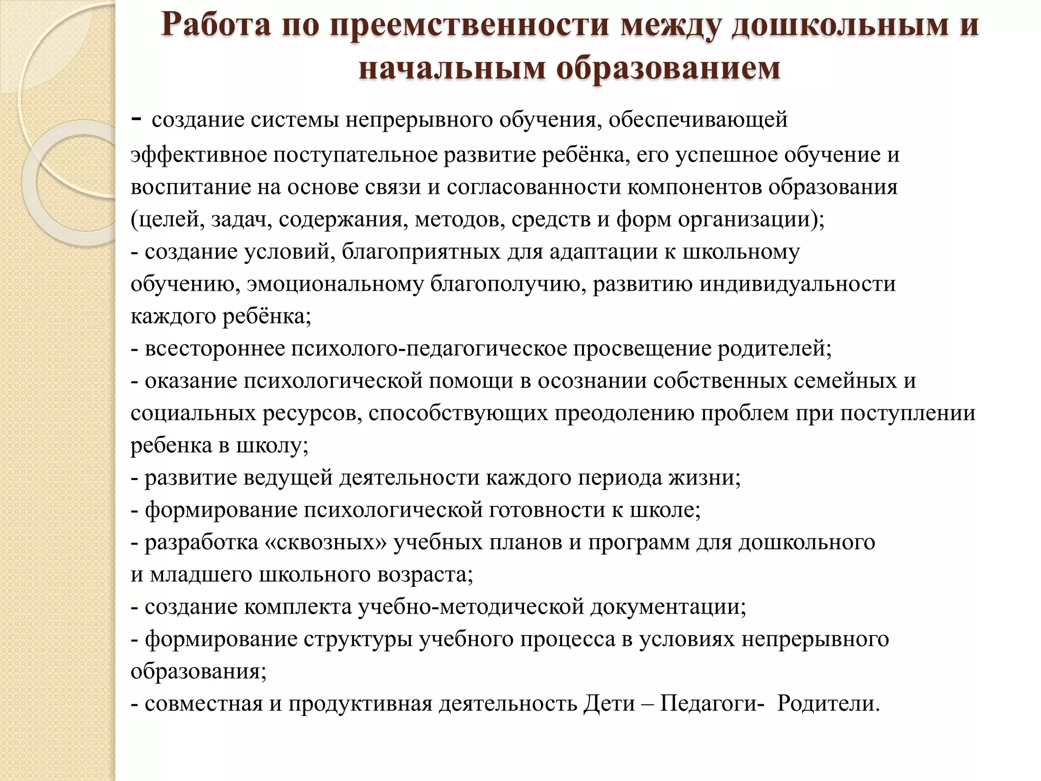 Работа по преемственности между дошкольным и
начальным образованием
- создание системы непрерывного обучения, обеспечивающей
эффективное поступательное развитие ребёнка, его успешное обучение и
воспитание на основе связи и согласованности компонентов образования
(целей, задач, содержания, методов, средств и форм организации);
- создание условий, благоприятных для адаптации к школьному
обучению, эмоциональному благополучию, развитию индивидуальности
каждого ребёнка;
- всестороннее психолого-педагогическое просвещение родителей;
- оказание психологической помощи в осознании собственных семейных и
социальных ресурсов, способствующих преодолению проблем при поступлении
ребенка в школу;
- развитие ведущей деятельности каждого периода жизни;
- формирование психологической готовности к школе;
- разработка «сквозных» учебных планов и программ для дошкольного
и младшего школьного возраста;
- создание комплекта учебно-методической документации;
- формирование структуры учебного процесса в условиях непрерывного
образования;
- совместная и продуктивная деятельность Дети – Педагоги- Родители.
 