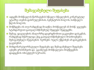 შემაჯამებელი შეფასება
 ადგენს მოსწავლის წარმატებას სწავლა-სწავლების კონკრეტულ
ეტაპზე: თემის დასრულებისას, სემესტრის ბოლოს, სასწავლო
წლის ბოლოს;
 მოწმდება ის თუ რამდენად მიაღწია მოსწავლემ ან მოსწ. ჯგუფმა
სტანდარტით გათვალისწინებულ შედეგს/ შედეგებს;
 შემაჯ. დავალების ანალიზზე დაყრდნობით ვაკეთებთ დასკვნას,
რამდენად შესრულდა ესგ გათვალისწინებული მოთხოვნები;
შემაჯამებელი შეფასების ხერხები ხელს უწყობენ ამ დასკვნების
გაკეთებას.
 მიმდინარე/ფორმატული შეფასება და შემაჯამებელი შეფასება
ავსებს ერთმანეთს და გვაძლევს მოსწავლეთა მიღწევების
დადგენის ობიექტურ სურათს;
 