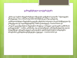 გამოყენებული ლიტერატურა
• „ენისა და საგნის ინტეგრირებული სწავლება დაწყებით სკოლაში.“-მეთოდური
გზამკვლევი. მაია ინასარიძე; ნინო შარაშენიძე; გიორგი გახელაძე.
• „განმავითარებელი შეფასების გავლენა უმცროსი სასკოლო ასაკის მოსწავლეთა მე-
კონცეფციასა და თვითშეფასებაზე“-ნინო ლაბარტყავა; mastsavlebeli.ge
• „როგორ გავაუმჯობესოთ შეფასების პრაქტიკა: პირველი კლასიკური გიმნაზიის
გამოცდილება“ - თამთა კობახიძე, თეა ლილუაშვილი, ქრისტინე ჭელიძე ილიას
სახელმწიფო უნივერსიტეტის განათლების ადმინისტრირების სამაგისტრო
პროგრამის კურსდამთავრებულები; (კვლევა) - mastsavlebeli.ge
 