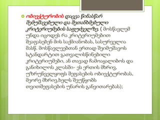  ობიექტურობის დაცვა წინასწარ
შემუშავებული და შეთანხმებული
კრიტერიუმების საფუძველზე. ( მოსწავლემ
უნდა იცოდეს რა კრიტერიუმებით
შეაფასებენ მის საქმიანობას, სასურველია
მასწ. მოსწავლეებთან ერთად შეიმუშავოს
სტანდარტით გათვალისწინებილი
კრიტერიუმები, ან თავად ჩამოაყალიბოს და
განიხილოს კლასში- ეს ერთის მხრივ,
უზრუნველყოფს შეფასების ობიექტურობას,
მეორე მხრივ,ხელს შეუწყობს
თვითშეფასების უნარის განვითარებას);
 