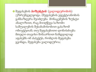  შეფასების სიზუსტის (ვალიდურობის)
უზრუნველყოფა. (შეფასების ეფექტიანობის
განსაზღვრა შეიძლება მონაცემების ზუსტი
ანალიზით, რაც მიიღწევა საზომი
საშუალების შესაბამისობით გასაზომ
ობიექტთან; თუ შეფასებითი ღონისძიება
მთელი თავისი შინაარსით ნამდვილად
აფასებს იმ ასპექტს, რომლის შეფასება
გვინდა, შეფასება ვალიდურია;
 