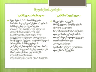 შეფასების ტიპები
განმავითარებელი
 შეფასების მიზანია სწავლის
ხარისხის გაუმჯობესება; ამ დროს
მასწავლებელი აკვირდება
თითოეულ მოსწავლეს სწავლის
პროცესში, შეისწავლის მათ
საჭიროებებს, იმისთვის რომ
დაგეგმოს სასწავლო პროცესი და
მოსწავლეს შუწყოს ხელი წინსვლის
პროცესში. მასწავლებლის
კომენტარების დახმარებით ისინი
ადგენენ საკუთარ სუსტ და ძლიერ
მხარეებს; ეს მათ უვითარებს
თვითშეფასებისა და
თვითგანვითარების უნარ-ჩვევებს.
განმსაზღვრელი
 შეფასება ადგენს
მოსწავლის მიღწევების
დონეს საერთო
ნორმასთან მიმართებით
და განსაზღვრავს იმას,
თუ რამდენად დაეუფლა
იგი საგნობრივი
პროგრამებით
განსაზღვრულ ცოდნასა
და უნარ-ჩვევებს;
 