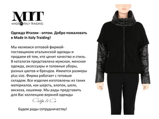 Одежда Италии - оптом. Добро пожаловать
в Made in Italy Traiding!‎
Мы являемся оптовой фирмой-
поставщиком итальянской одежды и
продаем её тем, кто ценит качество и стиль.
В каталогах представлена мужская, женская
одежда, аксессуары и головные уборы,
разных цветов и брендов. Имеются размеры
plus size. Фирма работает с готовым
складом. Все изделия изготовлены из таких
материалов, как шерсть, хлопок, шелк,
вискоза, ‎кашемир. Мы рады представить
для Вас коллекцию верхней одежды
Будем рады сотрудничеству!‎
 