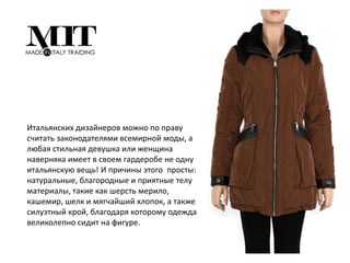 Итальянских дизайнеров можно по праву
считать законодателями всемирной моды, а
любая стильная девушка или женщина
наверняка имеет в своем гардеробе не одну
итальянскую вещь! И причины этого просты:
натуральные, благородные и приятные телу
материалы, такие как шерсть мерило,
кашемир, шелк и мягчайший хлопок, а также
силуэтный крой, благодаря которому одежда
великолепно сидит на фигуре.
 