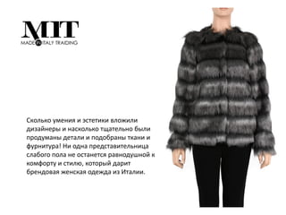 Сколько умения и эстетики вложили
дизайнеры и насколько тщательно были
продуманы детали и подобраны ткани и
фурнитура! Ни одна представительница
слабого пола не останется равнодушной к
комфорту и стилю, который дарит
брендовая женская одежда из Италии.
 