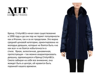 Бренд Cristyn&Co начал свое существование
в 1990 году и до сих пор не теряет популярности
как в Италии, так и за ее пределами. Это марка
средней ценовой категории, ориентирована на
молодых девушек, которые не боятся быть «не
как все» и не боятся избыточности в
стиле. Яркая, эклектичная, динамичная,
протестующая – так можно охарактеризовать
девушку, одевающуюся в бренд Cristyn&Co.
Смело забирая на себя все внимание, она
жаждет быть в центре, ей нравится быть
героиней нашего времени.
 