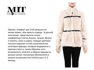 Однако, комфорт для этой девушки не
менее важен, чем яркость наряда. В данной
коллекции представлены очень
комфортные платья, блузки, туники, брюки
и жакеты, топы и шорты. Каждая цветовая
капсула содержит в себе всевозможные
категории одежды, которые выдержаны в
едином стиле и, таким образом, есть
возможность сочетать в образы одежду из
разных капсул. Коллекция обновляется в
рамках концепции Fast Fashion раз в 1-2
месяца.
 