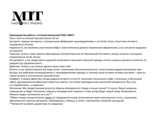 Преимущества работы с оптовой компанией ООО «МИТ»
Опыт: опыт в оптовой торговле более 10 лет
Быстрота: прямые контракты с итальянскими фабриками-производителями, а не ‎Center Gross, отсутствие оптового
посредника в Италии‎
Надежность: мы являемся участниками ВЭД и самостоятельно делаем ‎таможенное оформление, у нас нет риска задержки
на таможне
Гарантии: на весь товар имеются Декларации Соответствия или же Технический ‎Регламент, всегда согласно последним
нормативным актам закона
Ассортимент: у нас представлен широкий ассортимент мужской и женской ‎одежды оптом, в разных ценовых сегментах: от
среднего до средневысокого
Удобство: теперь у нас можно сделать заказ через сайт
Оплата: у нас приветствуются все виды оплат: наличными, безналичный расчет, ‎оплата всеми видами банковских карт
Выгода: мы работаем непосредственно с производителями одежды и, поэтому ‎наши условия оптовых поставок – одни из
самых лучших в соотношении ‎цена/качество
Комфорт: в нашем офисе Вас всегда радушно встретят и угостят чашечкой ‎итальянского кофе с печеньем, а обстановка
офиса, декорированная фресками ‎известных картин, не оставит равнодушными ценителей прекрасного. Вы у нас
не ‎‎«поработаете», а отдохнете‎
Эксклюзив: Мы предоставляем услугу по обмену непроданного товара в конце ‎сезона*. А значит, Ваши складские
помещения не будут заполнены старым и ‎непроданным товаром, и у Вас всегда будет новый товар. Возможность
обмена ‎товара, купленного не у нас**‎
*Обмен товара осуществляется строго по предварительному согласованию через ‎электронную почту, с указанием
обязательного перечня артикулов, необходимых к ‎обмену, а также с оригиналом товарной накладной.
‎**Запросите условия у директора по продажам.
 