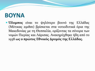 ΒΟΥΝΑ
 Όλυμπος είναι το ψηλότερο βουνό της Ελλάδας
(Μύτικας 2918m) βρίσκεται στα νοτιοδυτικά όρια της
Μακεδονίας με τη Θεσσαλία, ορίζοντας τα σύνορα των
νομών Πιερίας και Λάρισας. Ανακηρύχθηκε ήδη από το
1938 ως ο πρώτος Εθνικός Δρυμός της Ελλάδας.
 