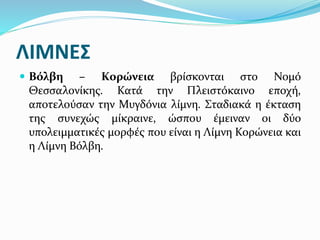 ΛΙΜΝΕΣ
 Βόλβη – Κορώνεια βρίσκονται στο Νομό
Θεσσαλονίκης. Κατά την Πλειστόκαινο εποχή,
αποτελούσαν την Μυγδόνια λίμνη. Σταδιακά η έκταση
της συνεχώς μίκραινε, ώσπου έμειναν οι δύο
υπολειμματικές μορφές που είναι η Λίμνη Κορώνεια και
η Λίμνη Βόλβη.
 