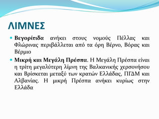ΛΙΜΝΕΣ
 Βεγορίτιδα ανήκει στους νομούς Πέλλας και
Φλώρινας περιβάλλεται από τα όρη Βέρνο, Βόρας και
Βέρμιο
 Μικρή και Μεγάλη Πρέσπα. Η Μεγάλη Πρέσπα είναι
η τρίτη μεγαλύτερη λίμνη της Βαλκανικής χερσονήσου
και Βρίσκεται μεταξύ των κρατών Ελλάδας, ΠΓΔΜ και
Αλβανίας. Η μικρή Πρέσπα ανήκει κυρίως στην
Ελλάδα
 