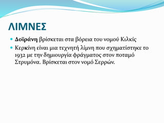ΛΙΜΝΕΣ
 Δοϊράνη βρίσκεται στα βόρεια του νομού Κιλκίς
 Κερκίνη είναι μια τεχνητή λίμνη που σχηματίστηκε το
1932 με την δημιουργία φράγματος στον ποταμό
Στρυμόνα. Βρίσκεται στον νομό Σερρών.
 