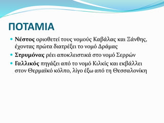ΠΟΤΑΜΙΑ
 Νέστος οριοθετεί τους νομούς Καβάλας και Ξάνθης,
έχοντας πρώτα διατρέξει το νομό Δράμας
 Στρυμόνας ρέει αποκλειστικά στο νομό Σερρών
 Γαλλικός πηγάζει από το νομό Κιλκίς και εκβάλλει
στον Θερμαϊκό κόλπο, λίγο έξω από τη Θεσσαλονίκη
 