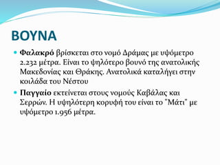 ΒΟΥΝΑ
 Φαλακρό βρίσκεται στο νομό Δράμας με υψόμετρο
2.232 μέτρα. Είναι το ψηλότερο βουνό της ανατολικής
Μακεδονίας και Θράκης. Ανατολικά καταλήγει στην
κοιλάδα του Νέστου
 Παγγαίο εκτείνεται στους νομούς Καβάλας και
Σερρών. Η υψηλότερη κορυφή του είναι το "Μάτι" με
υψόμετρο 1.956 μέτρα.
 