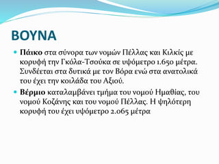 ΒΟΥΝΑ
 Πάικο στα σύνορα των νομών Πέλλας και Κιλκίς με
κορυφή την Γκόλα-Τσούκα σε υψόμετρο 1.650 μέτρα.
Συνδέεται στα δυτικά με τον Βόρα ενώ στα ανατολικά
του έχει την κοιλάδα του Αξιού.
 Βέρμιο καταλαμβάνει τμήμα του νομού Ημαθίας, του
νομού Κοζάνης και του νομού Πέλλας. Η ψηλότερη
κορυφή του έχει υψόμετρο 2.065 μέτρα
 