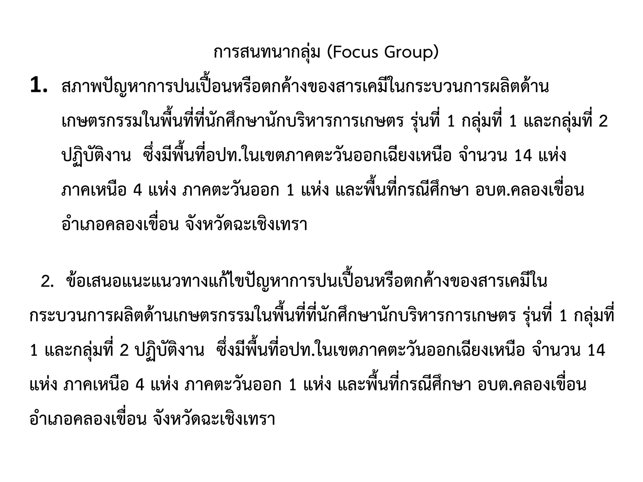 การสนทนากลุ่ม (Focus Group)
1. สภาพปัญหาการปนเปื้อนหรือตกค้างของสารเคมีในกระบวนการผลิตด้าน
เกษตรกรรมในพื้นที่ที่นักศึกษานักบริหารการเกษตร รุ่นที่ 1 กลุ่มที่ 1 และกลุ่มที่ 2
ปฏิบัติงาน ซึ่งมีพื้นที่อปท.ในเขตภาคตะวันออกเฉียงเหนือ จานวน 14 แห่ง
ภาคเหนือ 4 แห่ง ภาคตะวันออก 1 แห่ง และพื้นที่กรณีศึกษา อบต.คลองเขื่อน
อาเภอคลองเขื่อน จังหวัดฉะเชิงเทรา
2. ข้อเสนอแนะแนวทางแก้ไขปัญหาการปนเปื้อนหรือตกค้างของสารเคมีใน
กระบวนการผลิตด้านเกษตรกรรมในพื้นที่ที่นักศึกษานักบริหารการเกษตร รุ่นที่ 1 กลุ่มที่
1 และกลุ่มที่ 2 ปฏิบัติงาน ซึ่งมีพื้นที่อปท.ในเขตภาคตะวันออกเฉียงเหนือ จานวน 14
แห่ง ภาคเหนือ 4 แห่ง ภาคตะวันออก 1 แห่ง และพื้นที่กรณีศึกษา อบต.คลองเขื่อน
อาเภอคลองเขื่อน จังหวัดฉะเชิงเทรา
 
