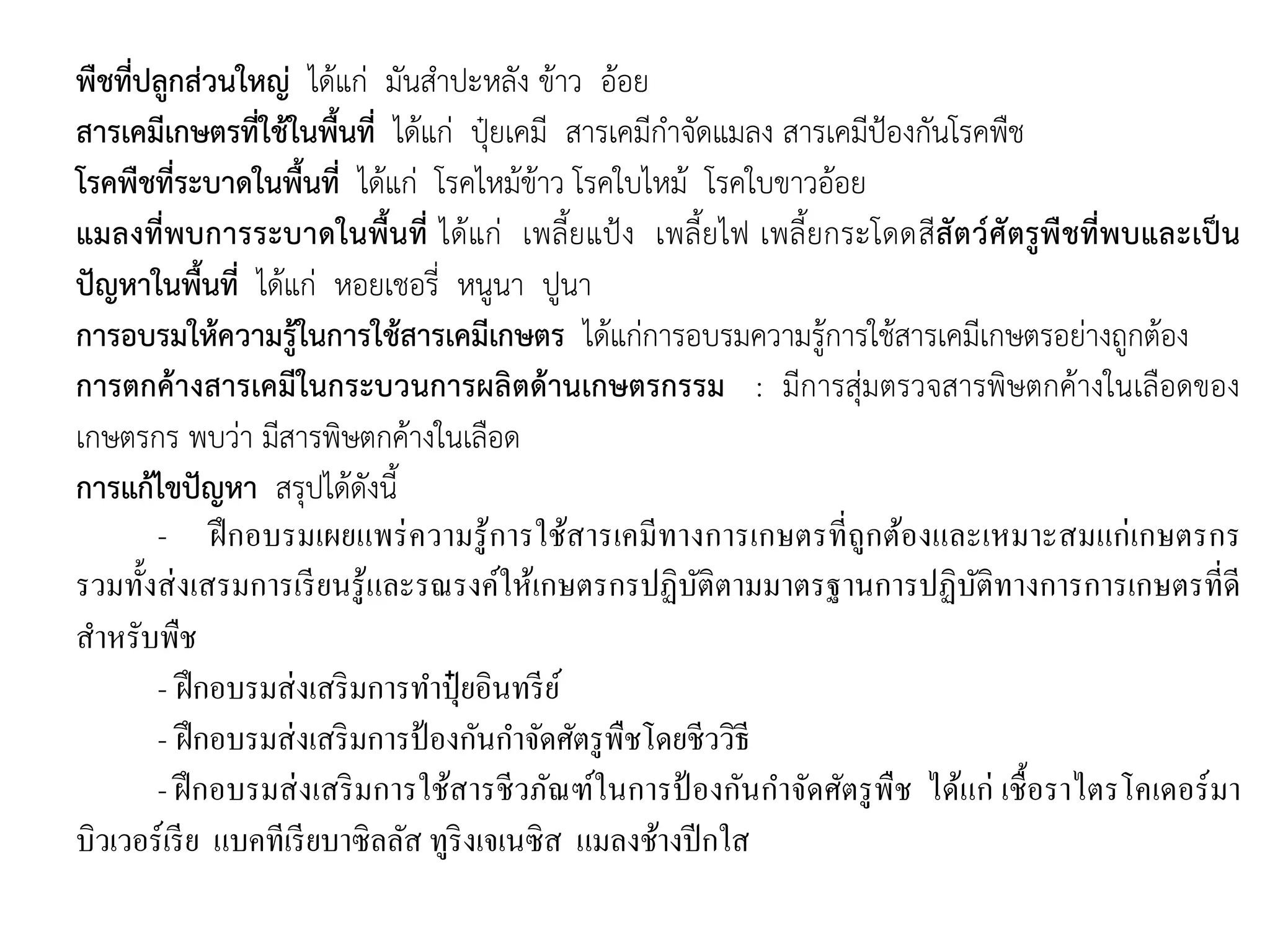 พืชที่ปลูกส่วนใหญ่ ได้แก่ มันสาปะหลัง ข้าว อ้อย
สารเคมีเกษตรที่ใช้ในพื้นที่ ได้แก่ ปุ๋ยเคมี สารเคมีกาจัดแมลง สารเคมีป้องกันโรคพืช
โรคพืชที่ระบาดในพื้นที่ ได้แก่ โรคไหม้ข้าว โรคใบไหม้ โรคใบขาวอ้อย
แมลงที่พบการระบาดในพื้นที่ ได้แก่ เพลี้ยแป้ง เพลี้ยไฟ เพลี้ยกระโดดสีสัตว์ศัตรูพืชที่พบและเป็น
ปัญหาในพื้นที่ ได้แก่ หอยเชอรี่ หนูนา ปูนา
การอบรมให้ความรู้ในการใช้สารเคมีเกษตร ได้แก่การอบรมความรู้การใช้สารเคมีเกษตรอย่างถูกต้อง
การตกค้างสารเคมีในกระบวนการผลิตด้านเกษตรกรรม : มีการสุ่มตรวจสารพิษตกค้างในเลือดของ
เกษตรกร พบว่า มีสารพิษตกค้างในเลือด
การแก้ไขปัญหา สรุปได้ดังนี้
- ฝึกอบรมเผยแพร่ความรู้การใช้สารเคมีทางการเกษตรที่ถูกต้องและเหมาะสมแก่เกษตรกร
รวมทั้งส่งเสรมการเรียนรู้และรณรงค์ให้เกษตรกรปฏิบัติตามมาตรฐานการปฏิบัติทางการการเกษตรที่ดี
สาหรับพืช
- ฝึกอบรมส่งเสริมการทาปุ๋ ยอินทรีย์
- ฝึกอบรมส่งเสริมการป้องกันกาจัดศัตรูพืชโดยชีววิธี
- ฝึกอบรมส่งเสริมการใช้สารชีวภัณฑ์ในการป้ องกันกาจัดศัตรูพืช ได้แก่ เชื้อราไตรโคเดอร์มา
บิวเวอร์เรีย แบคทีเรียบาซิลลัส ทูริงเจเนซิส แมลงช้างปีกใส
 