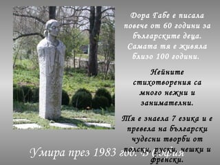 Умира през 1983 год. В София
Дора Габе е писала
повече от 60 години за
българските деца.
Самата тя е живяла
близо 100 години.
Нейните
стихотворения са
много нежни и
занимателни.
Тя е знаела 7 езика и е
превела на български
чудесни творби от
полски, руски, чешки и
френски.
 