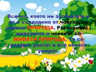 Всичко, което ни заобикаля и
не е създадено от човека, се
нарича ПРИРОДА. Растенията ,
животните и човекът са
ЖИВАТА ПРИРОДА. Те се
раждат, растат и все някога
умират.
 