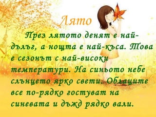 Лято
През лятото денят е най-
дълъг, а нощта е най-къса. Това
е сезонът с най-високи
температури. На синьото небе
слънцето ярко свети. Облаците
все по-рядко гостуват на
синевата и дъжд рядко вали.
 