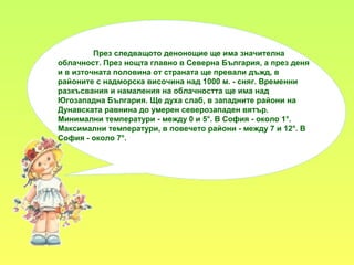 През следващото денонощие ще има значителна
облачност. През нощта главно в Северна България, а през деня
и в източната половина от страната ще превали дъжд, в
районите с надморска височина над 1000 м. - сняг. Временни
разкъсвания и намаления на облачността ще има над
Югозападна България. Ще духа слаб, в западните райони на
Дунавската равнина до умерен северозападен вятър.
Минимални температури - между 0 и 5°. В София - около 1°.
Максимални температури, в повечето райони - между 7 и 12°. В
София - около 7°.
 