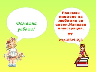 Домашна
работа?
Разкажи
писмено за
любимия си
сезон.Направи
илюстрация.
УТ
стр.26/1,2,3
 