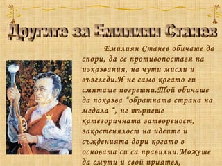 Емилиян Станев обичаше да
спори, да се противопоставя на
изказвания, на чути мисли и
възгледи.И не само когато ги
смяташе погрешни.Той обичаше
да показва “обратната страна на
медала “, не търпеше
категоричната затвореност, 
закостенялост на идеите и
съжденията дори когато в
основата си са правилни.Можеше
да смути и свой приятел,
 