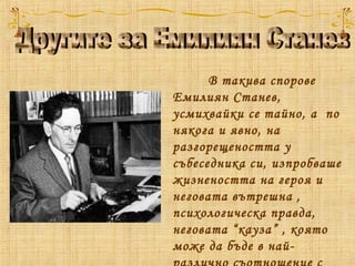 В такива спорове
Емилиян Станев,
усмихвайки се тайно, а  по
някога и явно, на
разгорещеността у
събеседника си, изпробваше
жизнеността на героя и
неговата вътрешна ,
психологическа правда,
неговата “кауза” , която
може да бъде в най-
 