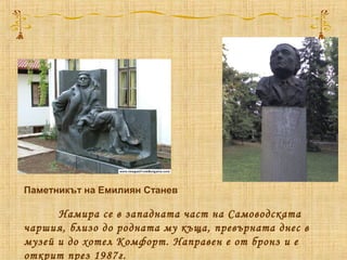 Паметникът на Емилиян Станев
Намира се в западната част на Самоводската
чаршия, близо до родната му къща, превърната днес в
музей и до хотел Комфорт. Направен е от бронз и е
открит през 1987г.
 