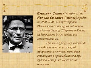 Емилиян Станев (псевдоним на
Никола Стоянов Станев) е роден
на 28.02.1907 г. в гр.Търново.
Детството си прекарва най-вече в
градовете Велико Търново и Елена,
където живее дълго заедно със
семейството си.
От малък баща му започва да
го води със себе си на лов сред
природата и по-късно това дава
отражение в произведенията му,
където намираме често нейни
описания.
 