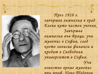 През 1928 г.
завършва гимназия в град
Елена като частен ученик
. Завършва
гимназия във Враца, учи
живопис в София, след
което записва финанси и
кредит в Свободния
университет в София.
Учи
известно време живопис
 