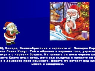 Щ, Канада, Великобритания и страните от Западна Евр
чат Санта Клаус. Той е облечен в червена тога, украсен
амук и с червени ботуши. На главата си носи червен ка
Санта Клаус пуши лула, лети във въздуха с елените си и
за в домовете през комините. Децата му оставят под елх
мляко и сладкиши.
 