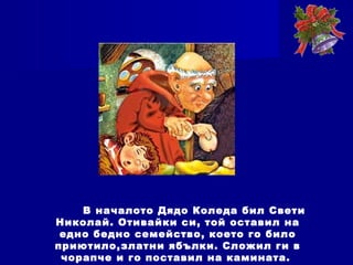 В началото Дядо Коледа бил Свети
Николай. Отивайки си, той оставил на
едно бедно семейство, което го било
приютило,златни ябълки. Сложил ги в
чорапче и го поставил на камината.
 