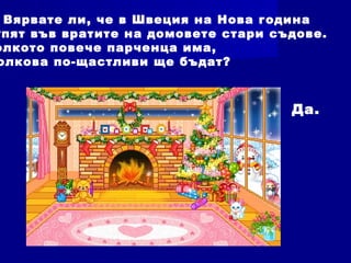 Вярвате ли, че в Швеция на Нова година
упят във вратите на домовете стари съдове.
олкото повече парченца има,
олкова по-щастливи ще бъдат?
Да.
 