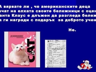 А вярвате ли , че американските деца
ачат на елхата своите бележници с оцен
анта Клаус е длъжен да разгледа бележ
а ги награди с подарък за доброто учен
Не.
 