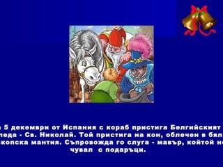 а 5 декември от Испания с кораб пристига Белгийският
леда - Св. Николай. Той пристига на кон, облечен в бяла
скопска мантия. Съпровожда го слуга - мавър, койтой но
чувал с подаръци.
 