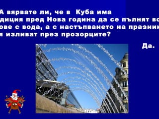 А вярвате ли, че в Куба има
диция пред Нова година да се пълнят вс
ове с вода, а с настъпването на празник
я изливат през прозорците?
Да.
 