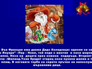Във Франция има двама Дядо Коледовци: единия се на
о Януари" –Пер - Ноел, той ходи с мантия и носи широк
шапка. Носи на децата през комина подаръци. Вторият
ича –Шаланд.Този брадат старец носи пухена шапка и т
плащ. В неговата торба са скрити пръчки за непослуш
мързеливи деца.
 