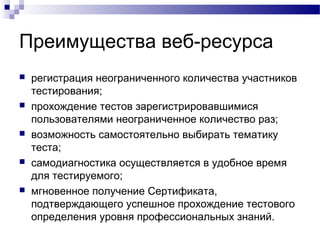Преимущества веб-ресурса
 регистрация неограниченного количества участников
тестирования;
 прохождение тестов зарегистрировавшимися
пользователями неограниченное количество раз;
 возможность самостоятельно выбирать тематику
теста;
 самодиагностика осуществляется в удобное время
для тестируемого;
 мгновенное получение Сертификата,
подтверждающего успешное прохождение тестового
определения уровня профессиональных знаний.
 