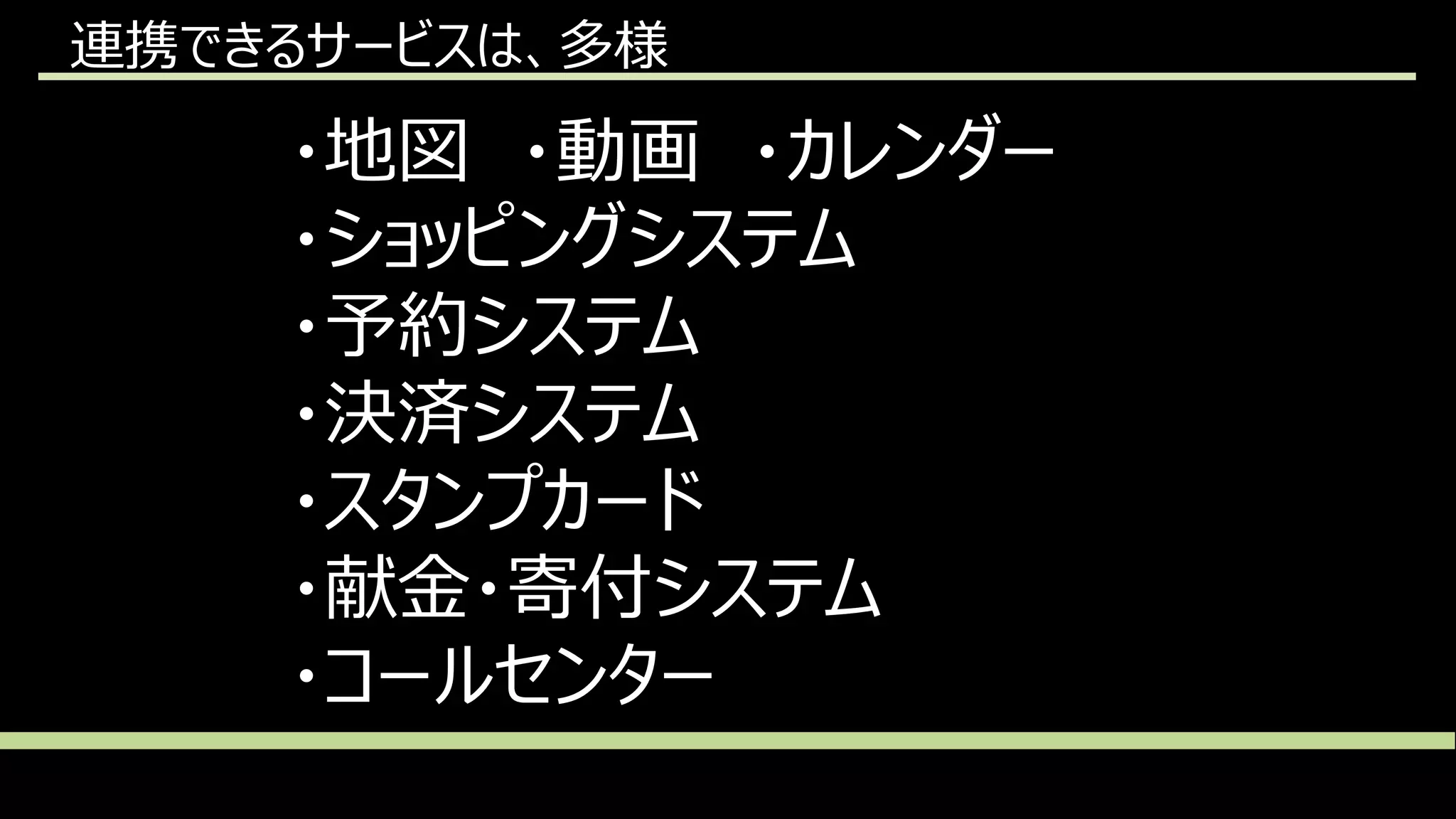 連携できるサービスは、多様
・地図 ・動画 ・カレンダー
・ショッピングシステム
・予約システム
・決済システム
・スタンプカード
・献金・寄付システム
・コールセンター
 