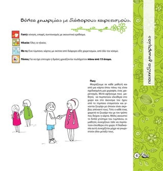 41
παιχνίδιαγνωριμίας
Γιατί;: κίνηση, επαφή, συντονισμός με ακουστικό ερέθισμα.
Ηλικία: Όλες οι ηλικίες
Με τι; Ένα τύμπανο, κάρτες με σκίτσα από διάφορα είδη χαιρετισμών, από όλο τον κόσμο.
Πόσοι; Για να έχει επιτυχία η δράση χρειάζονται τουλάχιστον πάνω από 15 άτομα.
Βόλταγνωριμίαςμεδιάφορουςχαιρετισμούς.
Πως;
Μοιράζουμε σε κάθε μαθητή και
από μια κάρτα όπου πάνω της είναι
σχεδιασμένη μια χειραψία, ένας χαι-
ρετισμός. Μετά αφήνουμε τους μα-
θητές να περπατούν ελεύθερα στο
χώρο και στο άκουσμα του ήχου
από το τύμπανο σταματούν και γί-
νονται ζευγάρι με όποιον είναι ακρι-
βώς απέναντί τους. Τότε ο κάθε ένας
χαιρετά το ζευγάρι του με τον τρόπο
που δείχνει η κάρτα. Μόλις ακουστεί
το διπλό χτύπημα του τυμπάνου, οι
μαθητές συνεχίζουν πάλι να περπα-
τούν ελεύθερα στο χώρο. Η διαδικα-
σία αυτή συνεχίζεται μέχρι να γνωρι-
στούν όλοι μεταξύ τους.
15
 